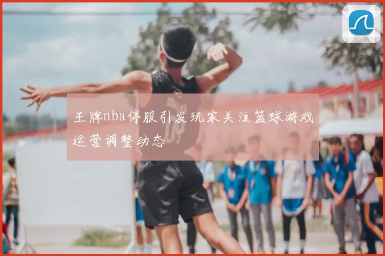 王牌nba停服引发玩家关注篮球游戏运营调整动态