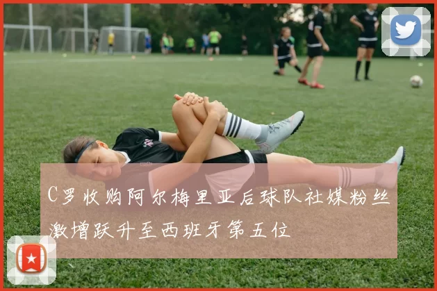 C罗收购阿尔梅里亚后球队社媒粉丝激增跃升至西班牙第五位