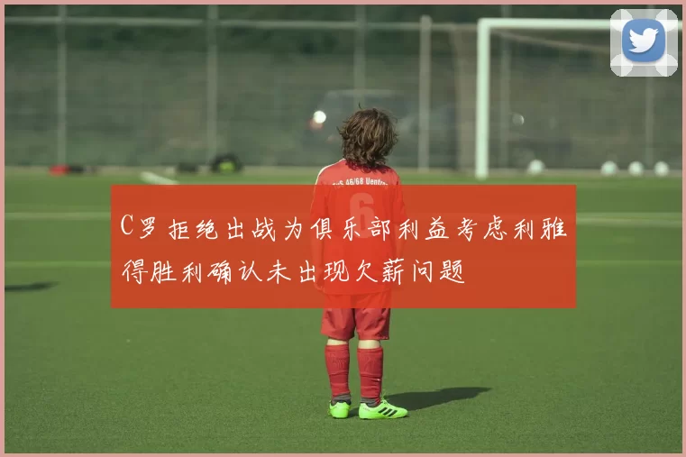C罗拒绝出战为俱乐部利益考虑利雅得胜利确认未出现欠薪问题