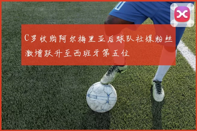 C罗收购阿尔梅里亚后球队社媒粉丝激增跃升至西班牙第五位