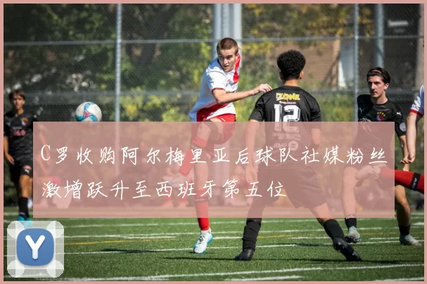 C罗收购阿尔梅里亚后球队社媒粉丝激增跃升至西班牙第五位