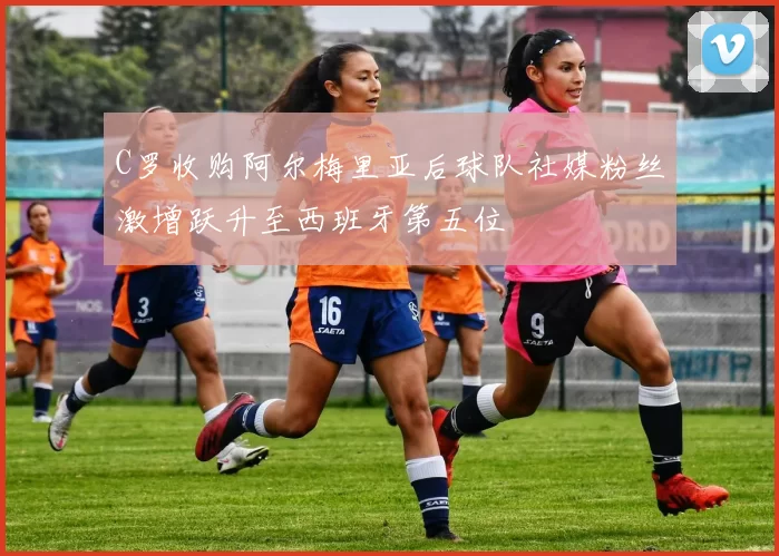 C罗收购阿尔梅里亚后球队社媒粉丝激增跃升至西班牙第五位