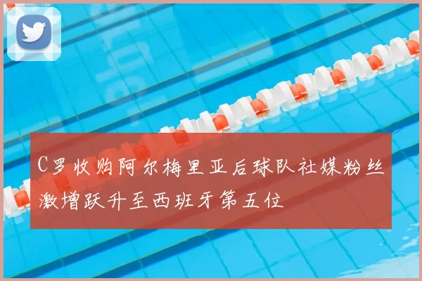 C罗收购阿尔梅里亚后球队社媒粉丝激增跃升至西班牙第五位