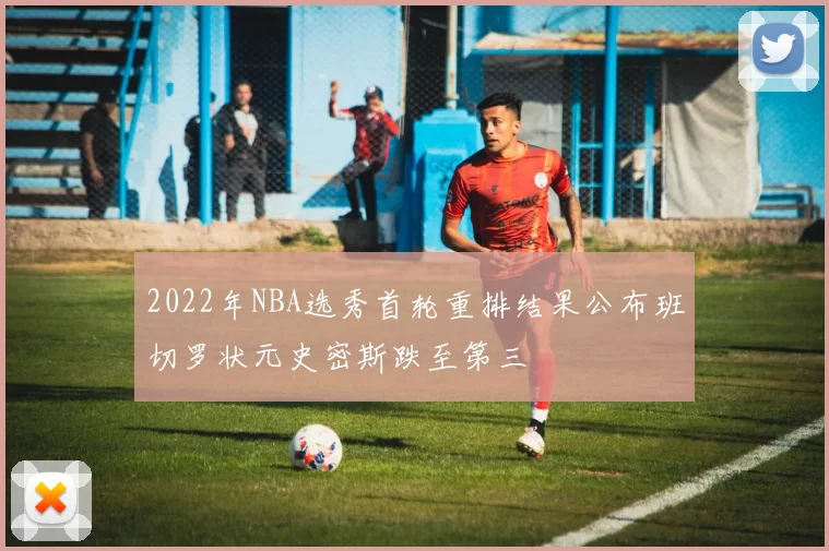 2022年NBA选秀首轮重排结果公布班切罗状元史密斯跌至第三