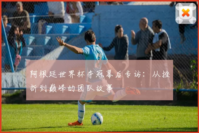 阿根廷世界杯夺冠幕后专访：从挫折到巅峰的团队故事