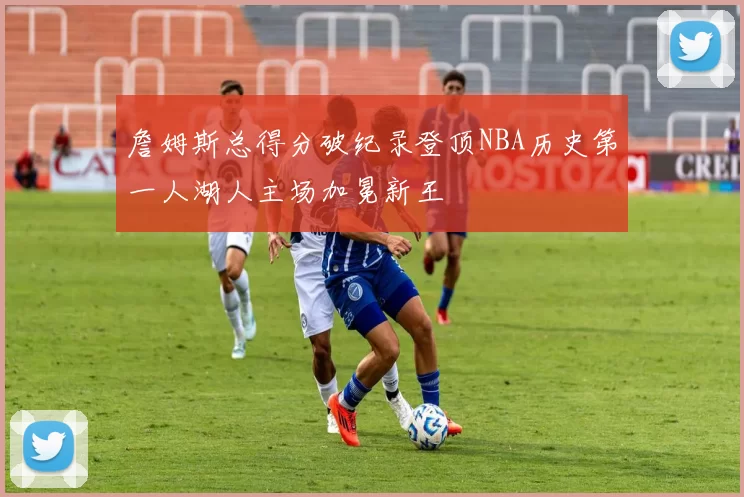 詹姆斯总得分破纪录登顶NBA历史第一人湖人主场加冕新王