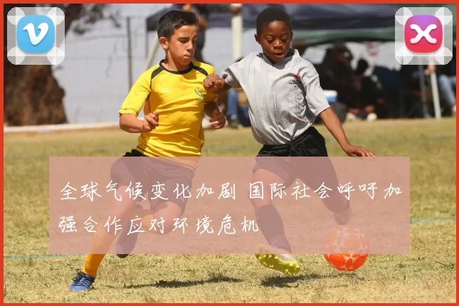 全球气候变化加剧 国际社会呼吁加强合作应对环境危机