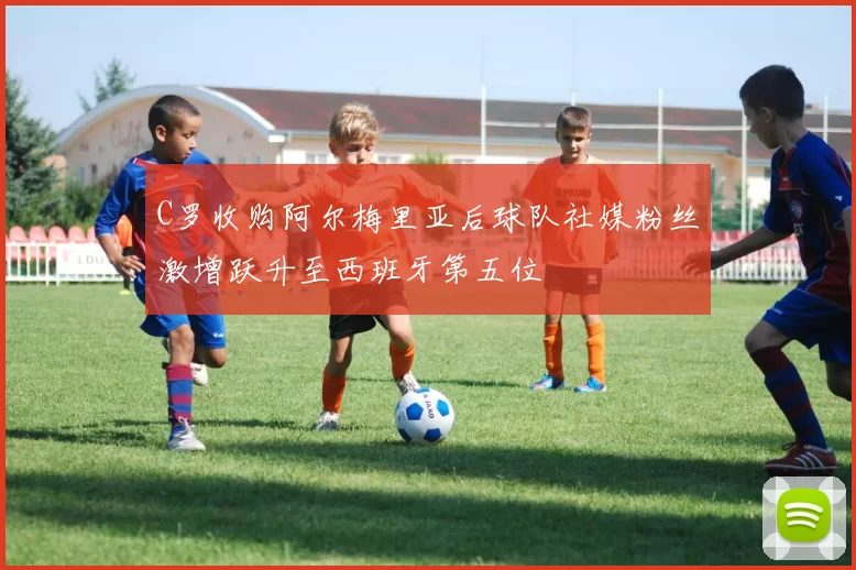 C罗收购阿尔梅里亚后球队社媒粉丝激增跃升至西班牙第五位