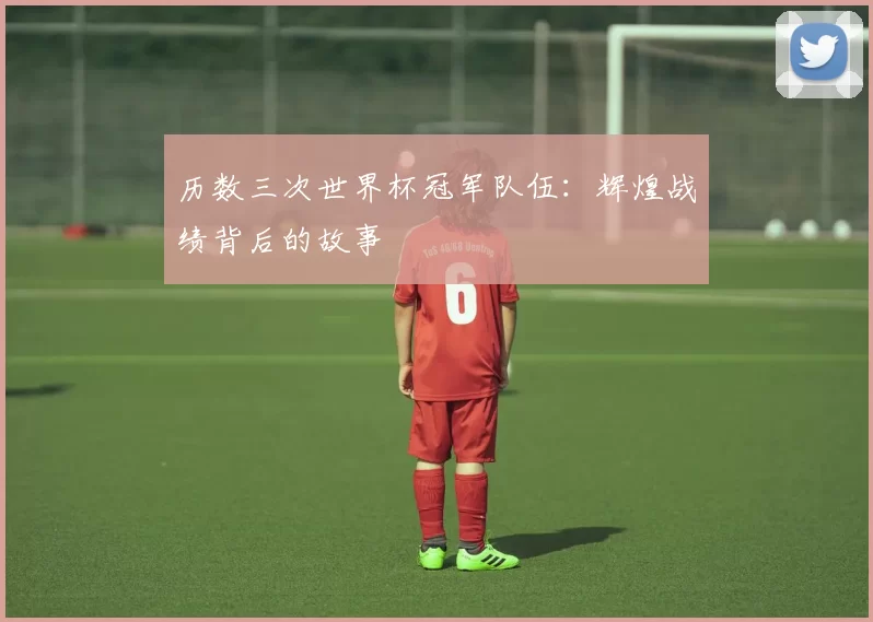历数三次世界杯冠军队伍：辉煌战绩背后的故事
