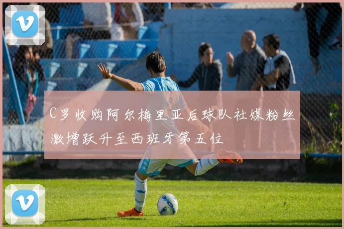 C罗收购阿尔梅里亚后球队社媒粉丝激增跃升至西班牙第五位