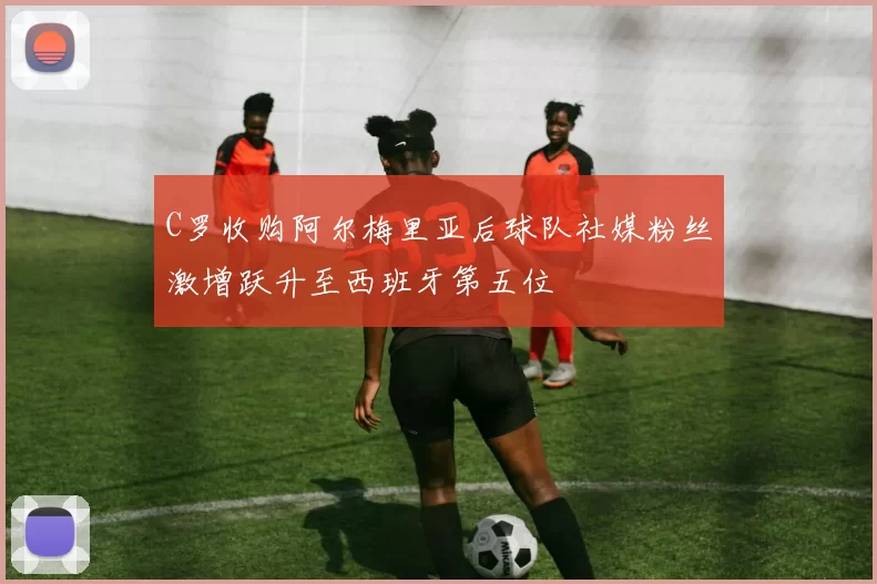 C罗收购阿尔梅里亚后球队社媒粉丝激增跃升至西班牙第五位