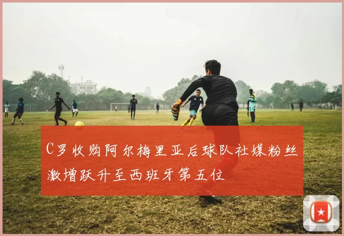 C罗收购阿尔梅里亚后球队社媒粉丝激增跃升至西班牙第五位