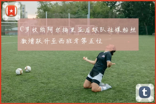 C罗收购阿尔梅里亚后球队社媒粉丝激增跃升至西班牙第五位