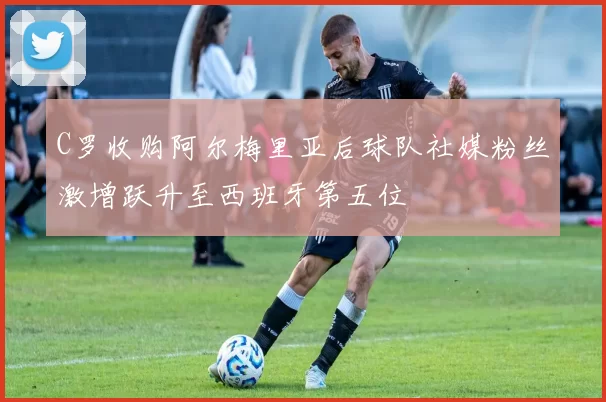 C罗收购阿尔梅里亚后球队社媒粉丝激增跃升至西班牙第五位