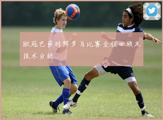 欧冠巴萨对阵罗马比赛全程回顾及技术分析