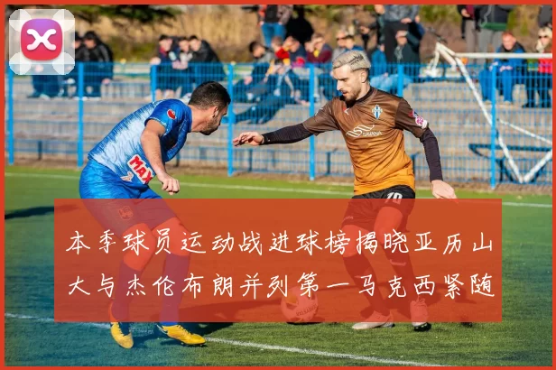本季球员运动战进球榜揭晓亚历山大与杰伦布朗并列第一马克西紧随其后