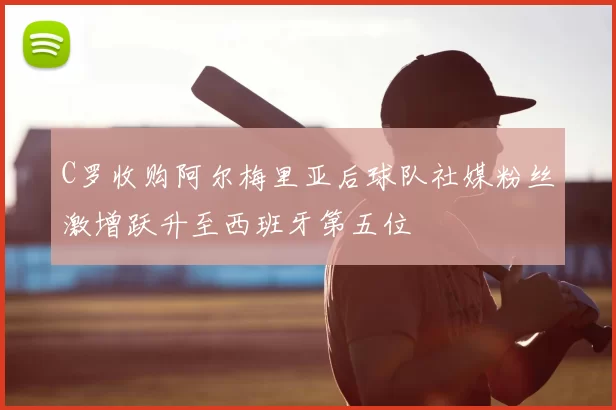 C罗收购阿尔梅里亚后球队社媒粉丝激增跃升至西班牙第五位