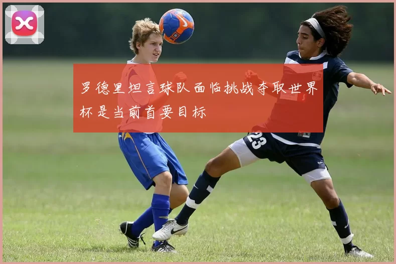 罗德里坦言球队面临挑战夺取世界杯是当前首要目标