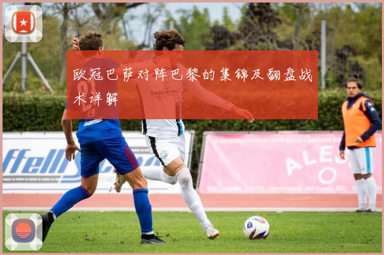 欧冠巴萨对阵巴黎的集锦及翻盘战术详解