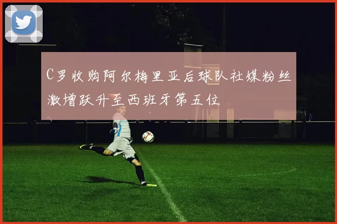 C罗收购阿尔梅里亚后球队社媒粉丝激增跃升至西班牙第五位