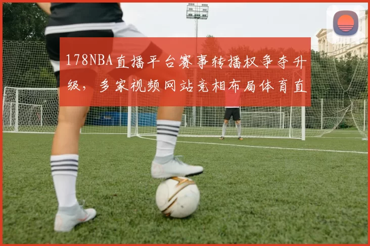 178NBA直播平台赛事转播权争夺升级，多家视频网站竞相布局体育直播市场