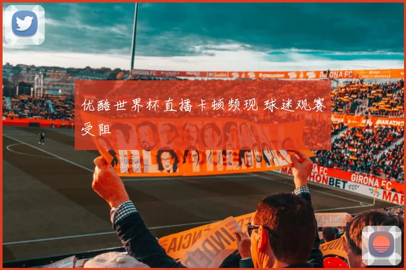 优酷世界杯直播卡顿频现 球迷观赛受阻