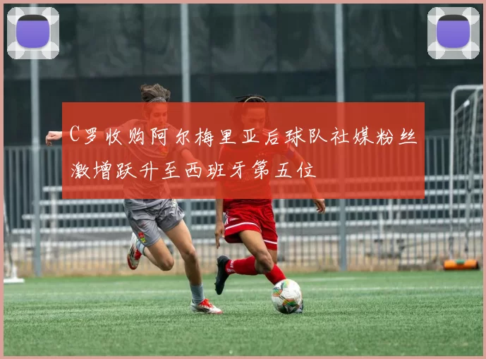 C罗收购阿尔梅里亚后球队社媒粉丝激增跃升至西班牙第五位