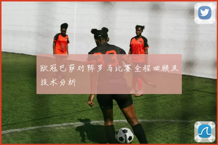 欧冠巴萨对阵罗马比赛全程回顾及技术分析