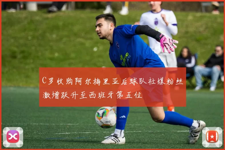 C罗收购阿尔梅里亚后球队社媒粉丝激增跃升至西班牙第五位