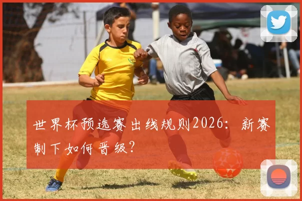 世界杯预选赛出线规则2026:新赛制下如何晋级?