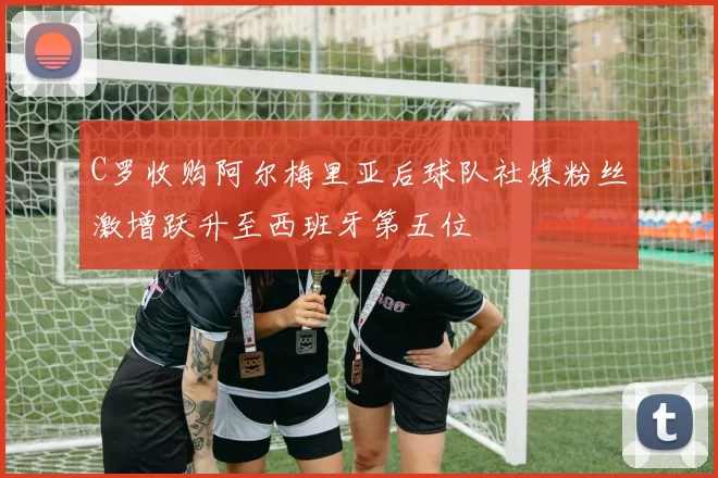 C罗收购阿尔梅里亚后球队社媒粉丝激增跃升至西班牙第五位