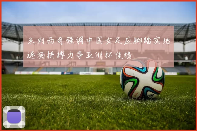 米利西奇强调中国女足应脚踏实地逐场拼搏力争亚洲杯佳绩