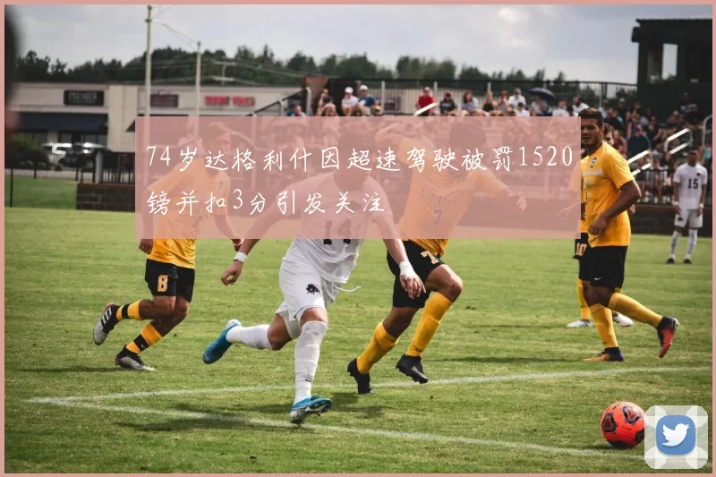 74岁达格利什因超速驾驶被罚1520镑并扣3分引发关注