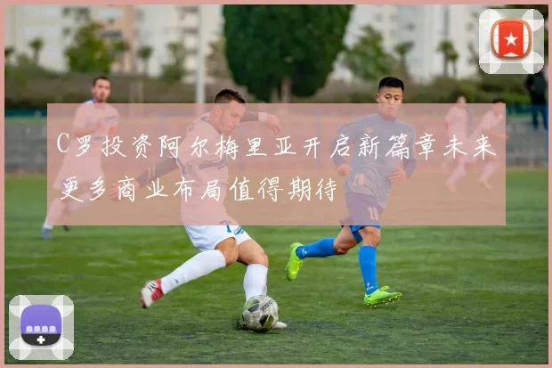 C罗投资阿尔梅里亚开启新篇章未来更多商业布局值得期待