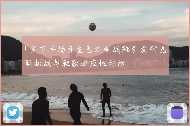 C罗下半场弃金色定制战靴引发耐克新挑战与鞋款适应性讨论