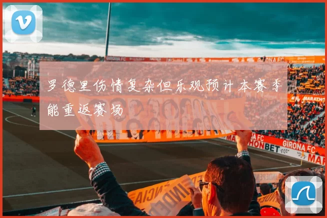 罗德里伤情复杂但乐观预计本赛季能重返赛场